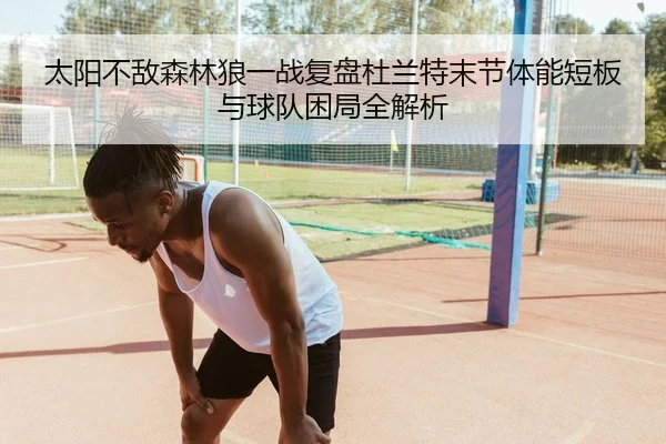 太阳不敌森林狼一战复盘杜兰特末节体能短板与球队困局全解析