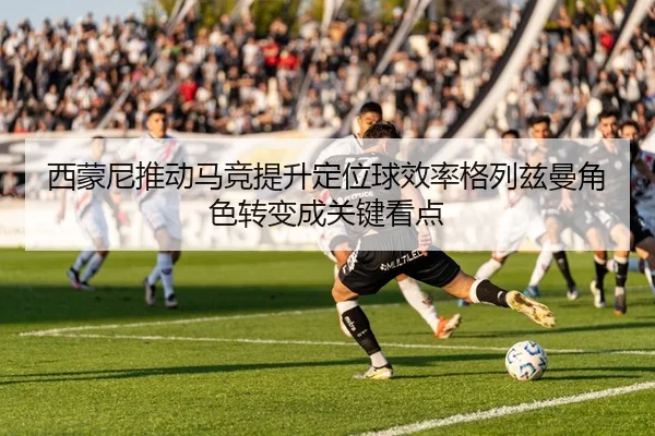 西蒙尼推动马竞提升定位球效率格列兹曼角色转变成关键看点