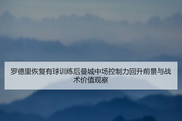 罗德里恢复有球训练后曼城中场控制力回升前景与战术价值观察